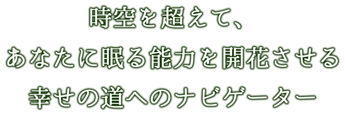時空を超えて、あなたに眠る能力を開花させる幸せの道へのナビゲーター